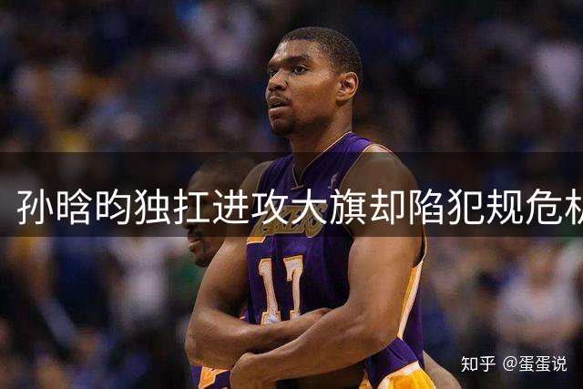 孙晗昀独扛进攻大旗却陷犯规危机 中国女篮内线支柱暴露防守软肋